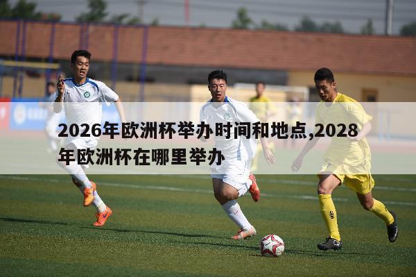 2026年欧洲杯举办时间和地点,2028年欧洲杯在哪里举办